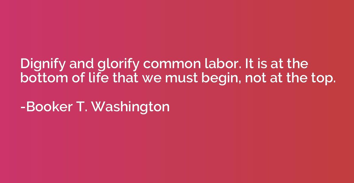 Dignify and glorify common labor. It is at the bottom of lif