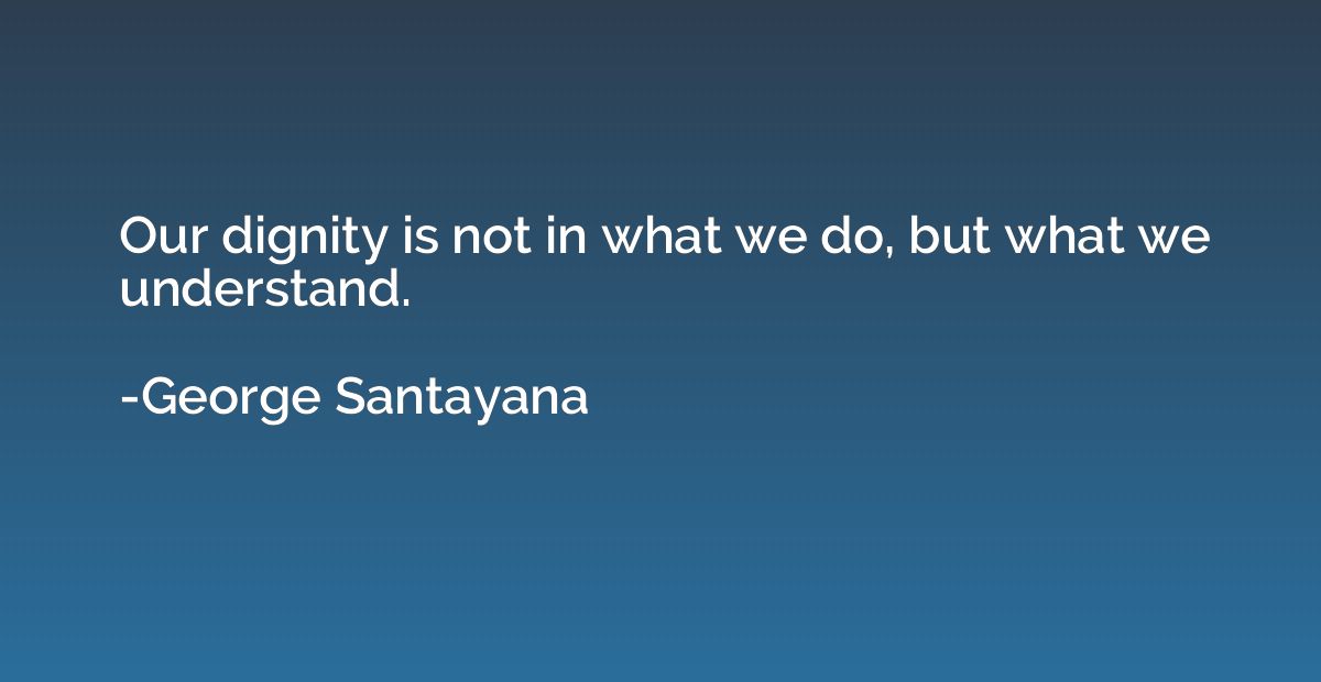 Our dignity is not in what we do, but what we understand.