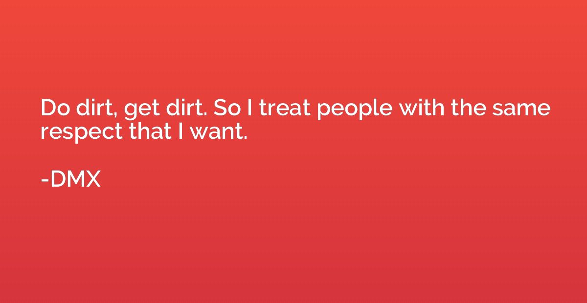 Do dirt, get dirt. So I treat people with the same respect t