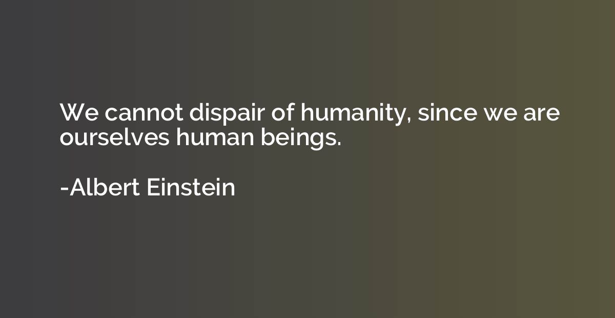 We cannot dispair of humanity, since we are ourselves human 
