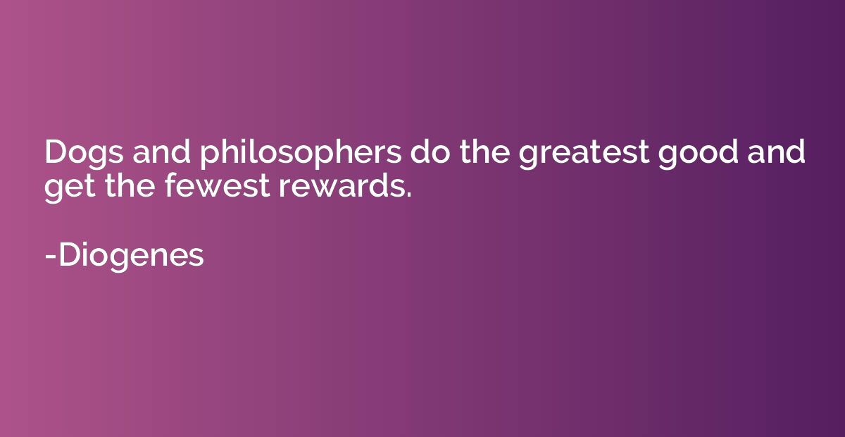 Dogs and philosophers do the greatest good and get the fewes