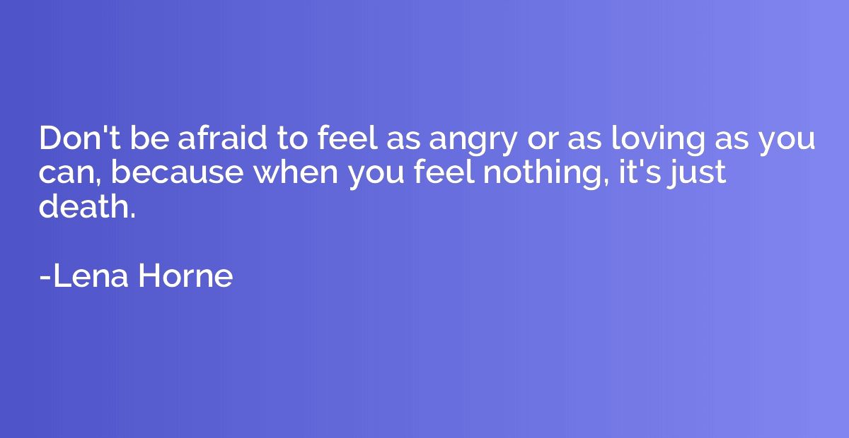Don't be afraid to feel as angry or as loving as you can, be