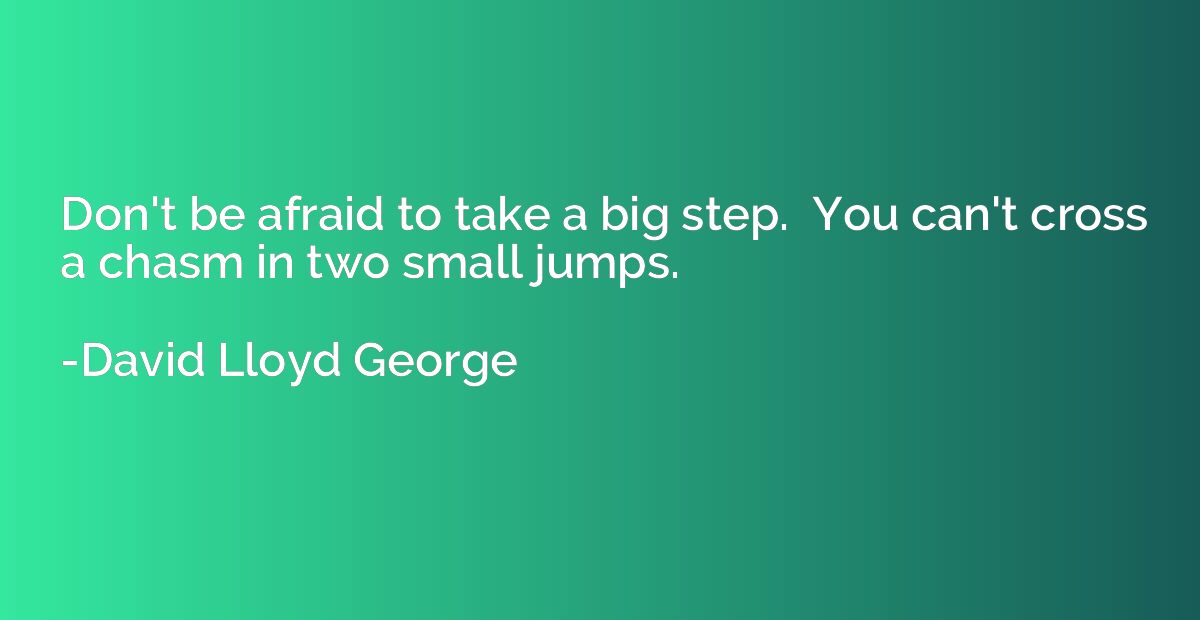 Don't be afraid to take a big step.  You can't cross a chasm