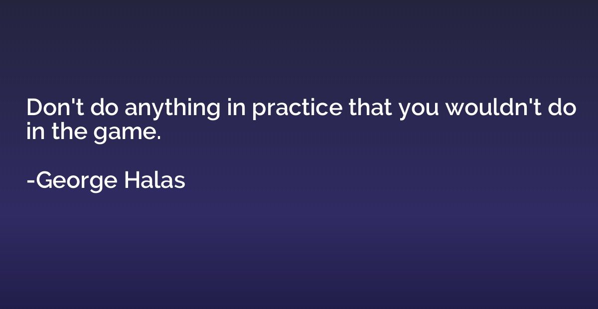 Don't do anything in practice that you wouldn't do in the ga