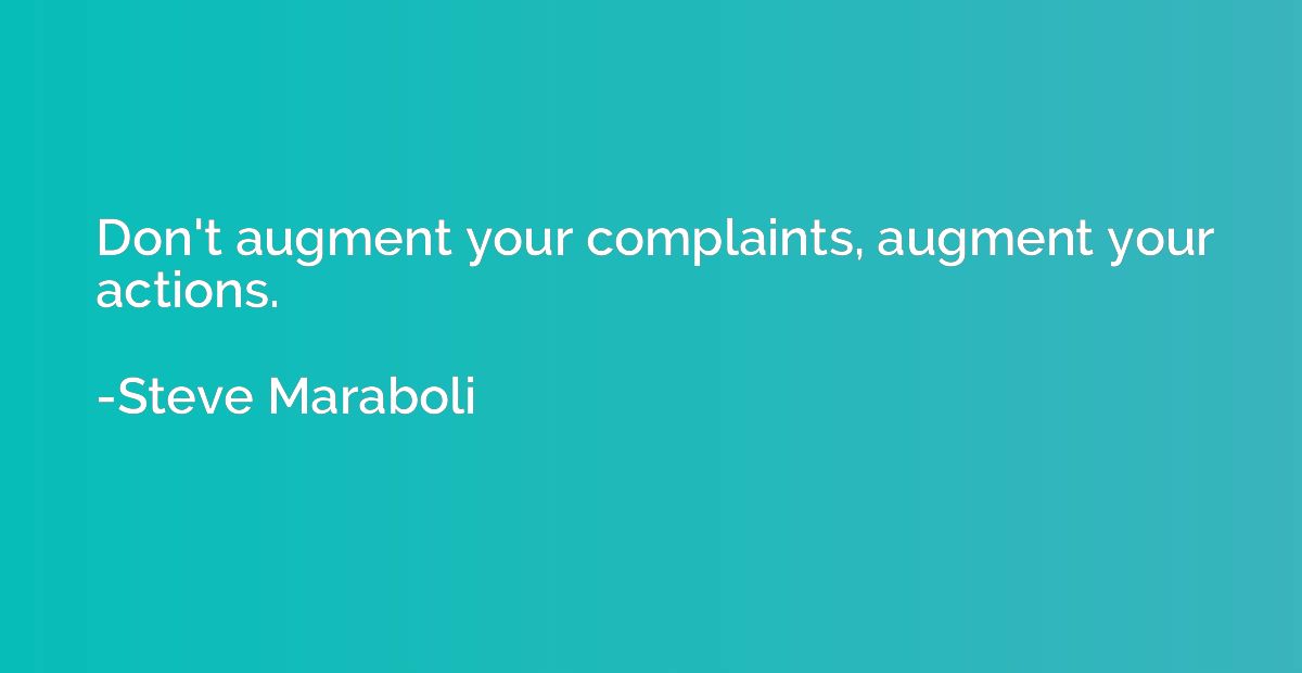 Don't augment your complaints, augment your actions.