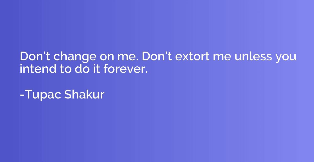 Don't change on me. Don't extort me unless you intend to do 
