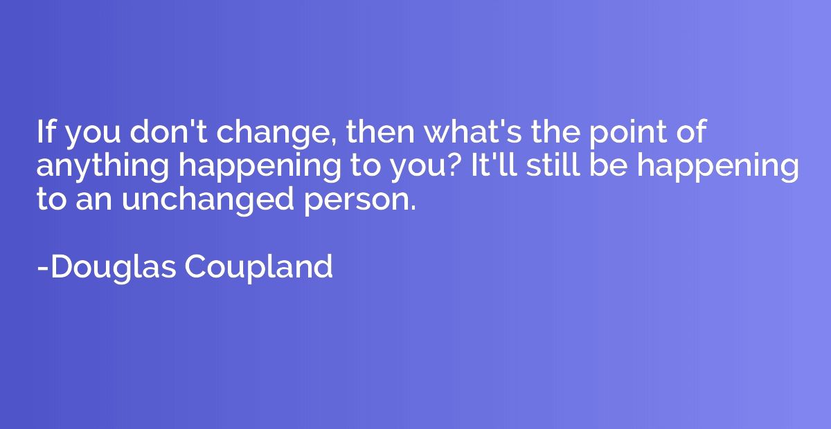 If you don't change, then what's the point of anything happe