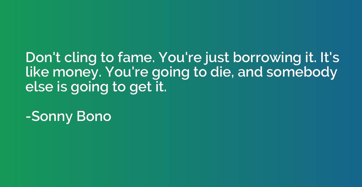 Don't cling to fame. You're just borrowing it. It's like mon