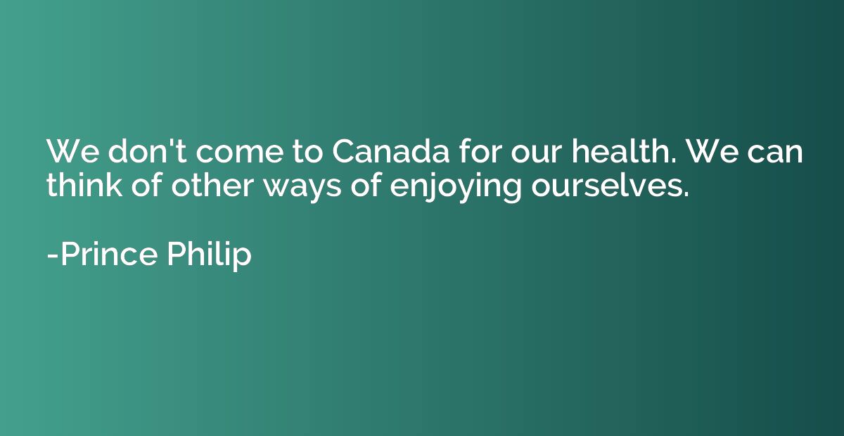We don't come to Canada for our health. We can think of othe
