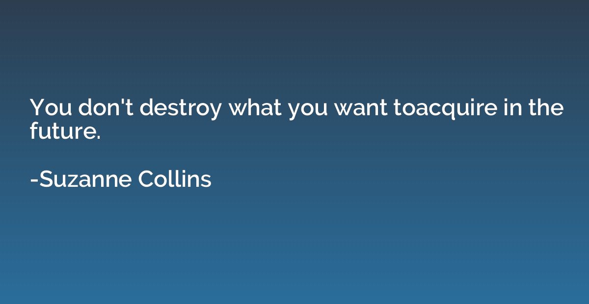 You don't destroy what you want toacquire in the future.