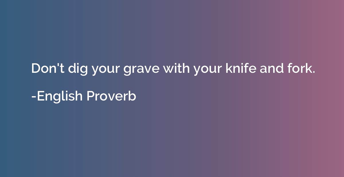 Don't dig your grave with your knife and fork.