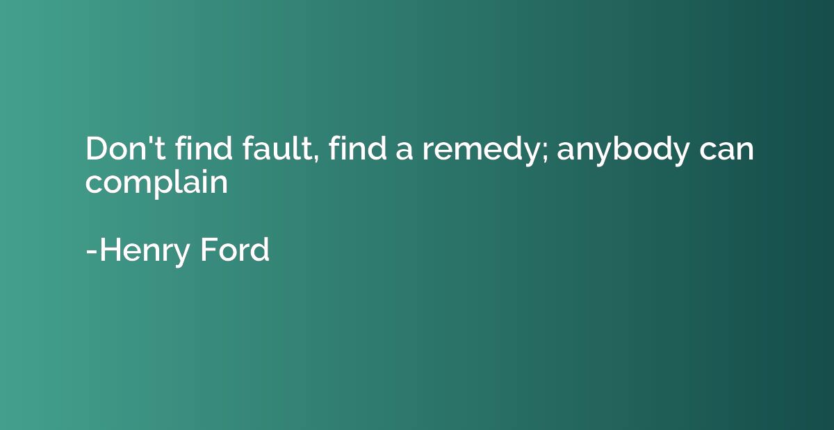 Don't find fault, find a remedy; anybody can complain