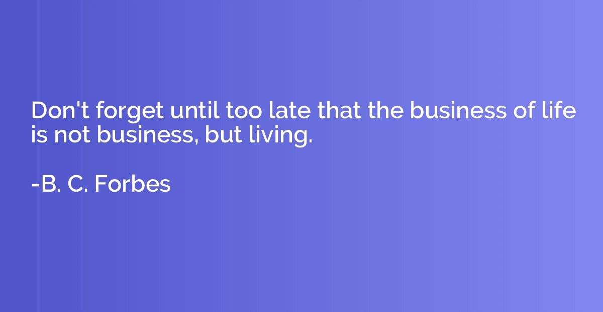 Don't forget until too late that the business of life is not