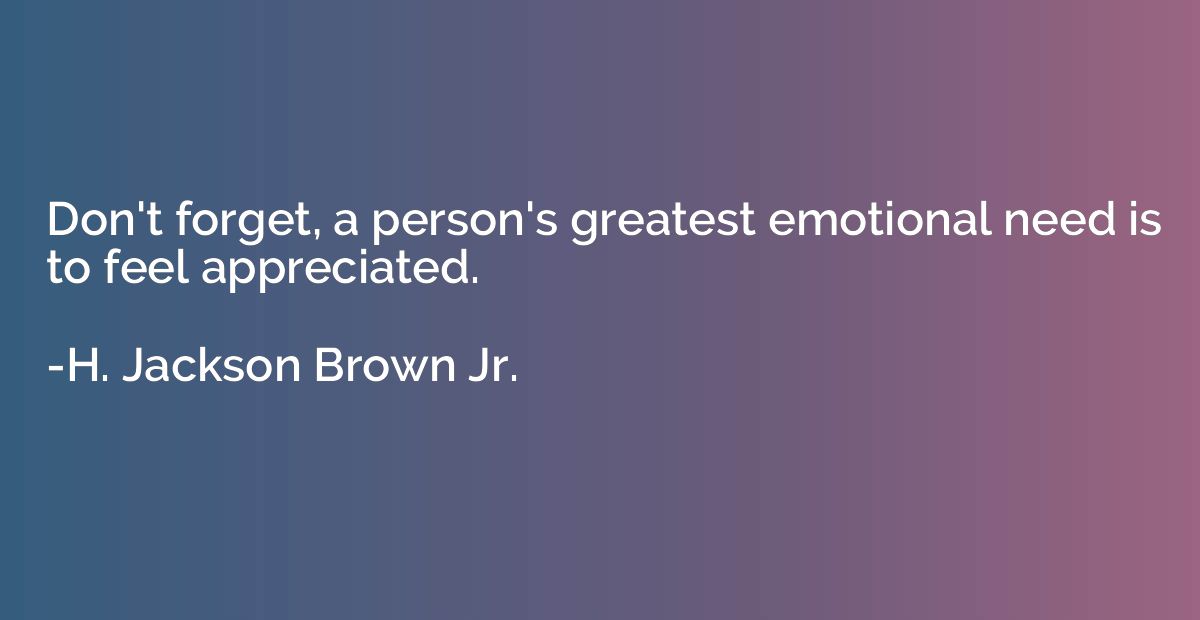 Don't forget, a person's greatest emotional need is to feel 