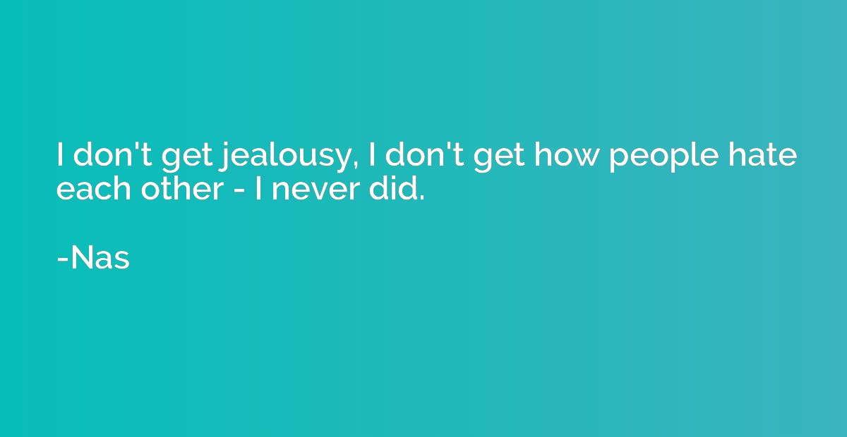 I don't get jealousy, I don't get how people hate each other