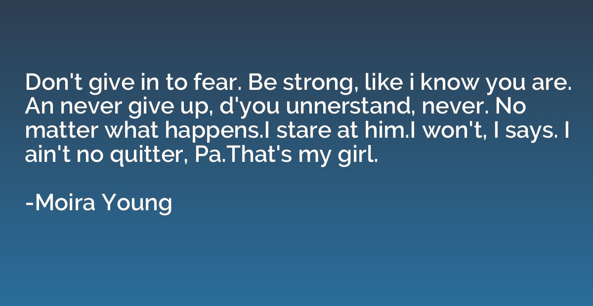 Don't give in to fear. Be strong, like i know you are. An ne
