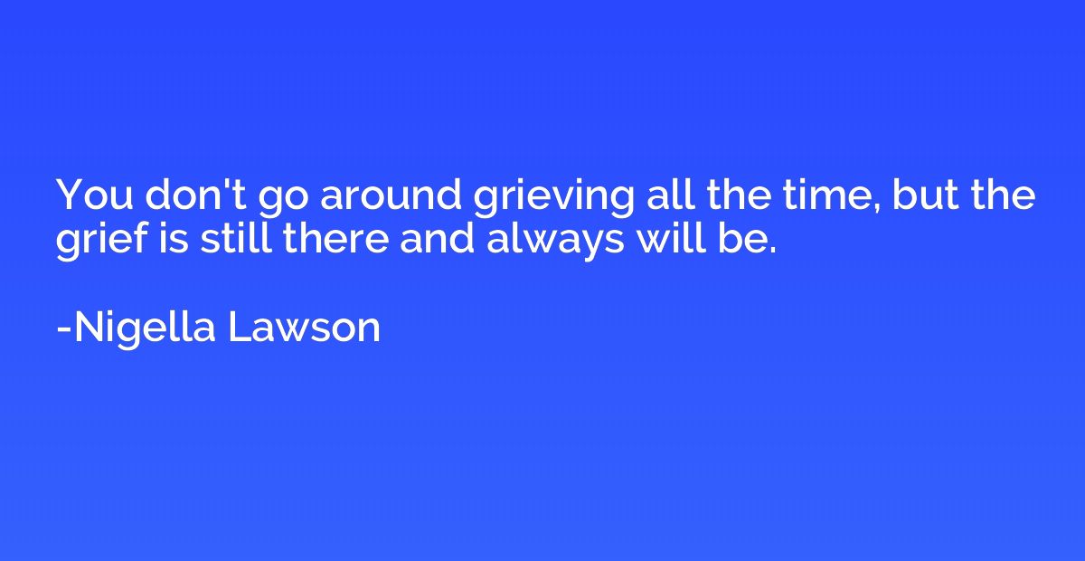 You don't go around grieving all the time, but the grief is 
