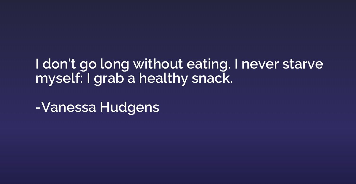 I don't go long without eating. I never starve myself: I gra