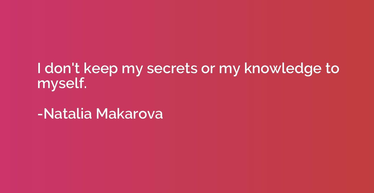 I don't keep my secrets or my knowledge to myself.