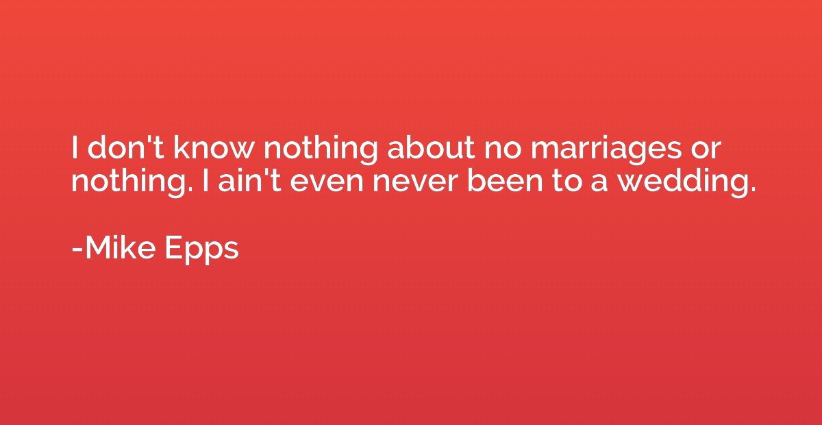 I don't know nothing about no marriages or nothing. I ain't 