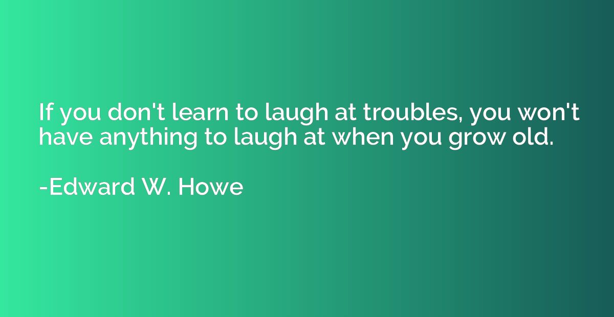 If you don't learn to laugh at troubles, you won't have anyt