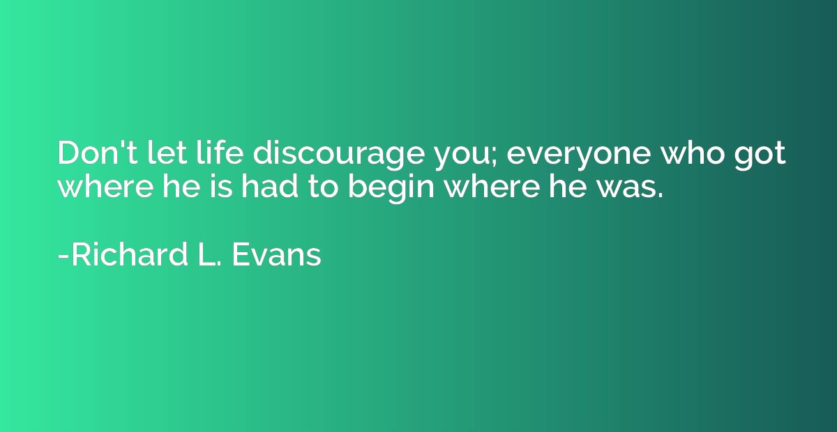 Don't let life discourage you; everyone who got where he is 