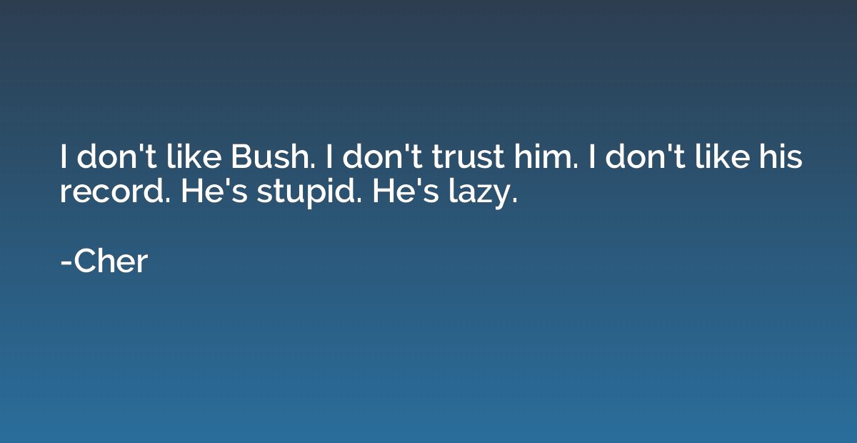 I don't like Bush. I don't trust him. I don't like his recor