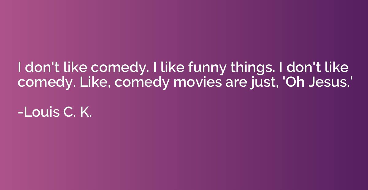 I don't like comedy. I like funny things. I don't like comed