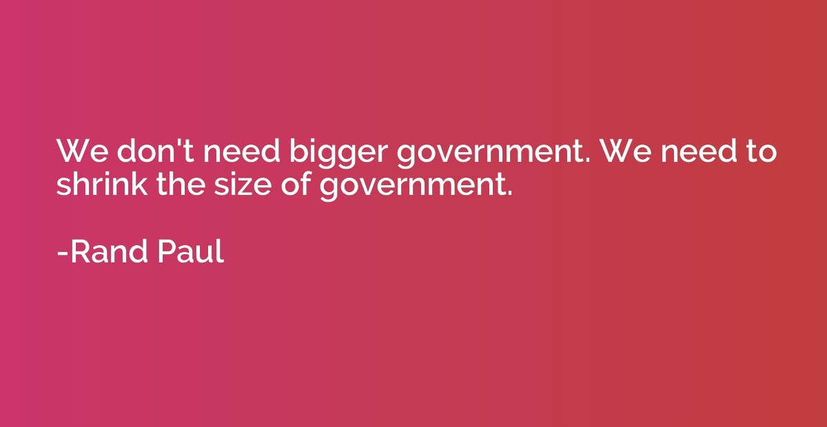 We don't need bigger government. We need to shrink the size 