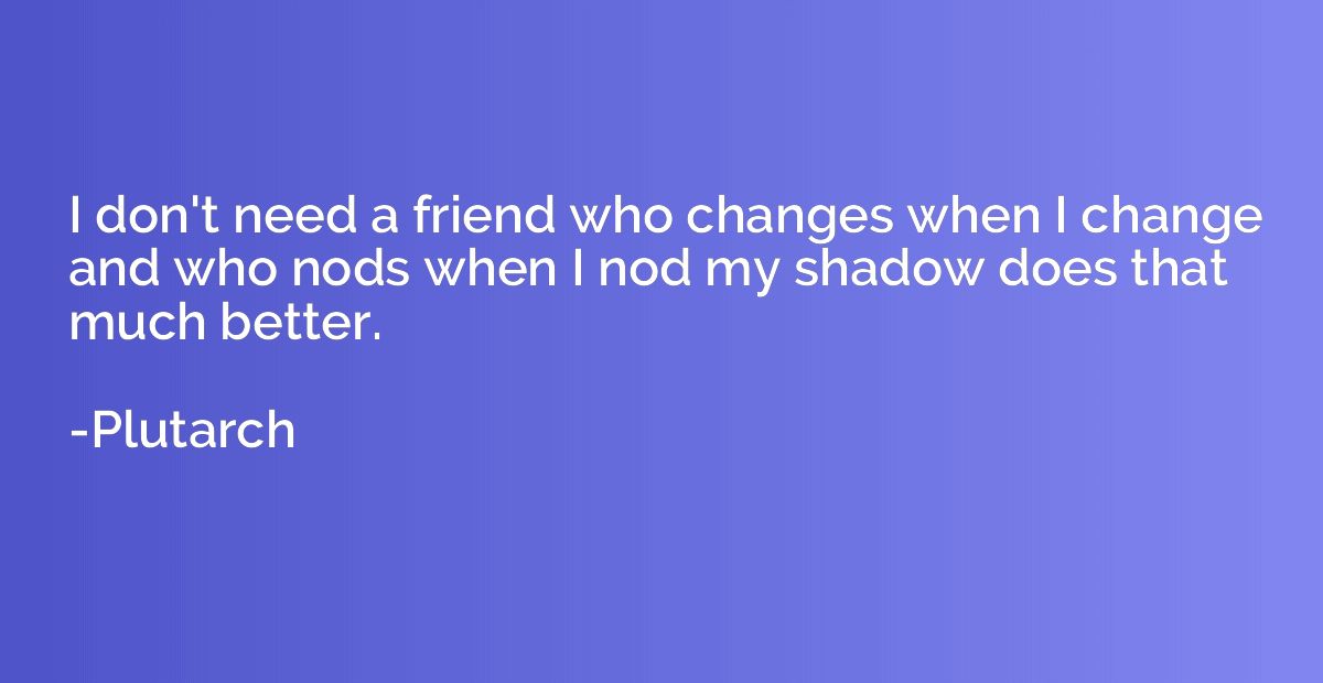 I don't need a friend who changes when I change and who nods