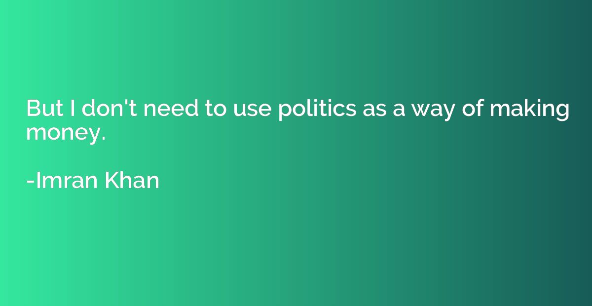 But I don't need to use politics as a way of making money.