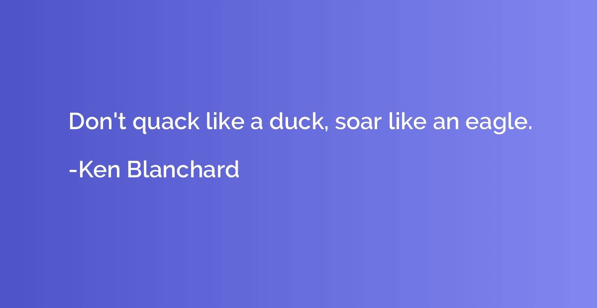 Don't quack like a duck, soar like an eagle.