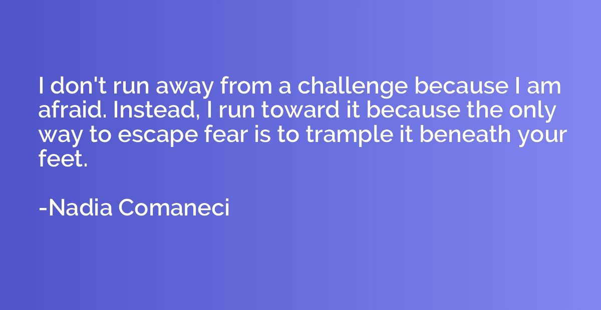 I don't run away from a challenge because I am afraid. Inste