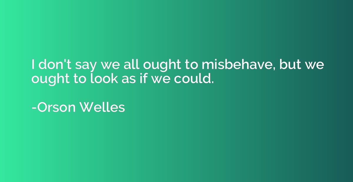 I don't say we all ought to misbehave, but we ought to look 