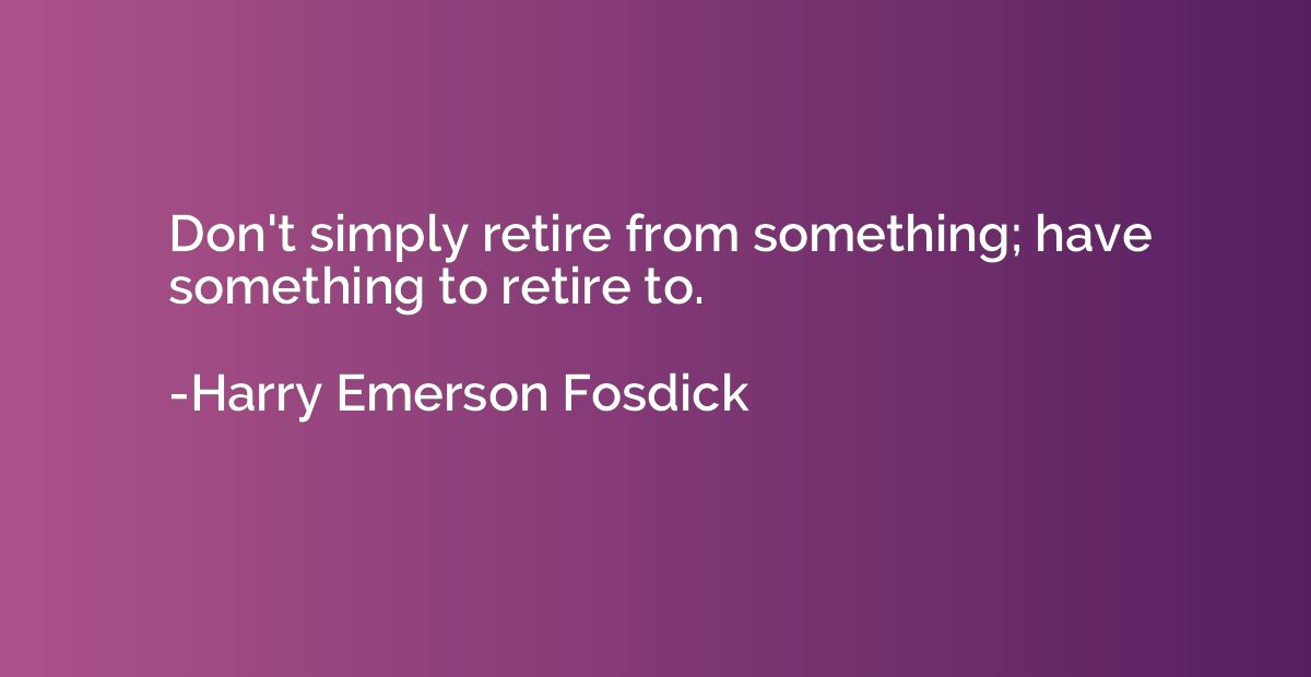 Don't simply retire from something; have something to retire