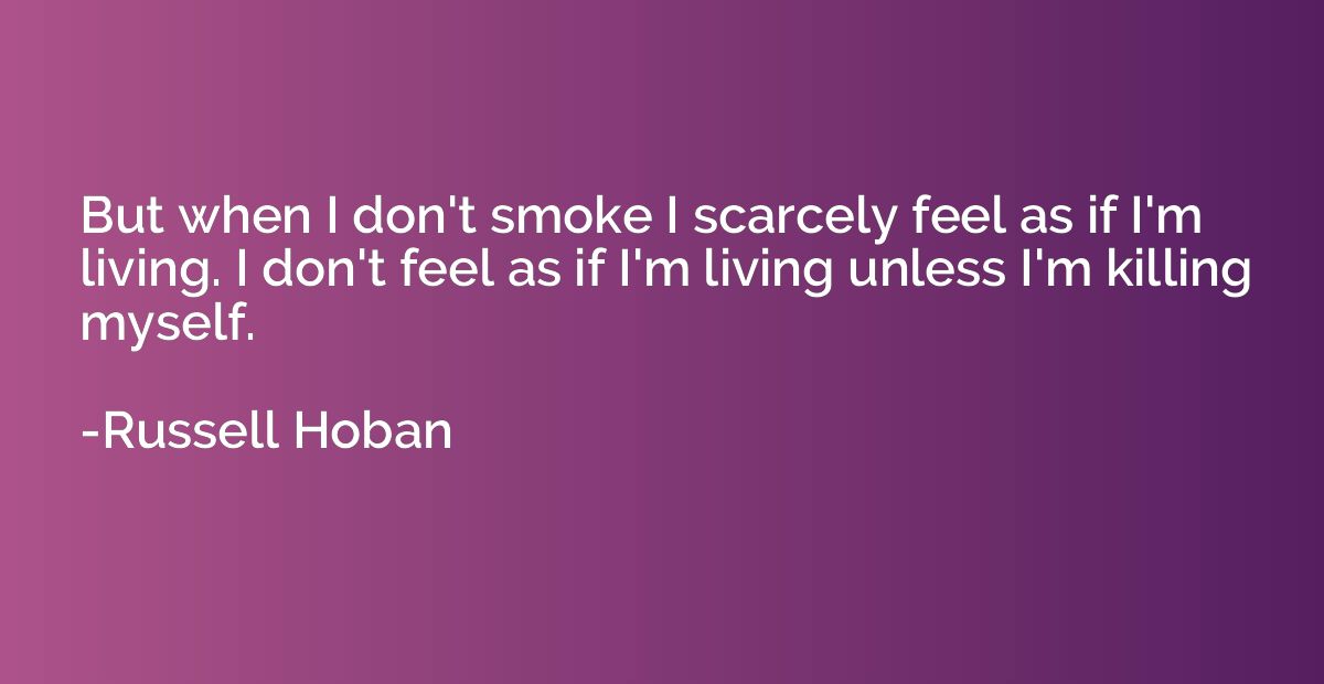 But when I don't smoke I scarcely feel as if I'm living. I d