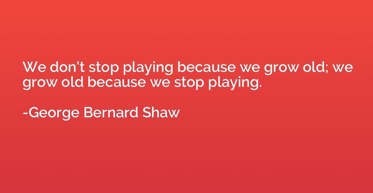 We don't stop playing because we grow old; we grow old becau