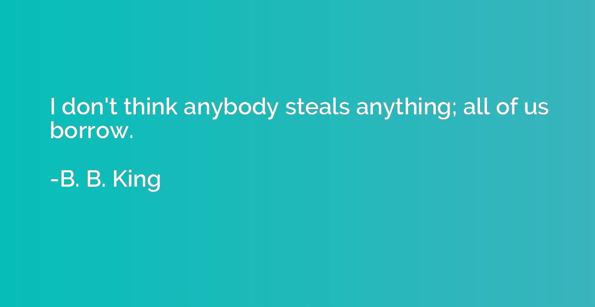 I don't think anybody steals anything; all of us borrow.