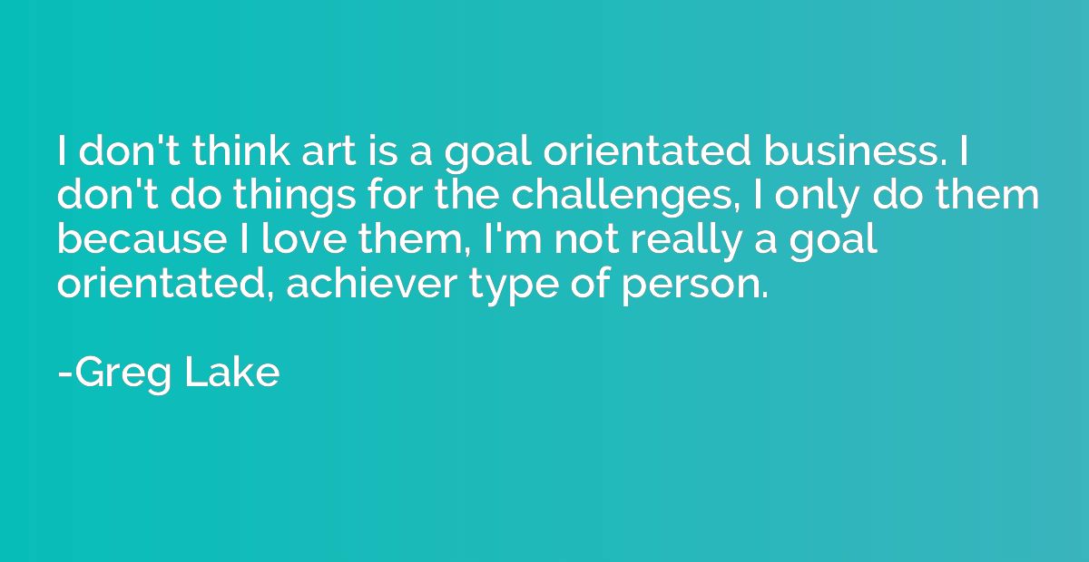 I don't think art is a goal orientated business. I don't do 