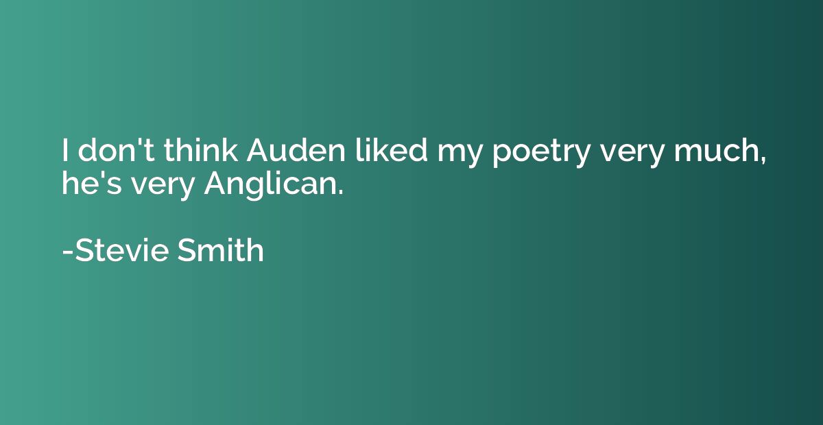 I don't think Auden liked my poetry very much, he's very Ang