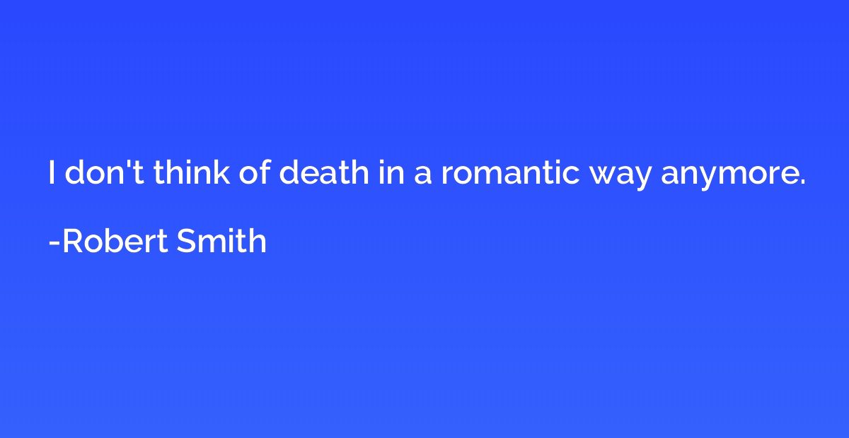 I don't think of death in a romantic way anymore.