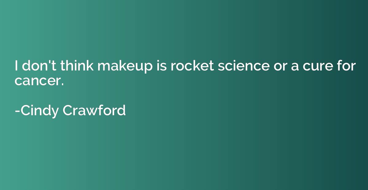 I don't think makeup is rocket science or a cure for cancer.