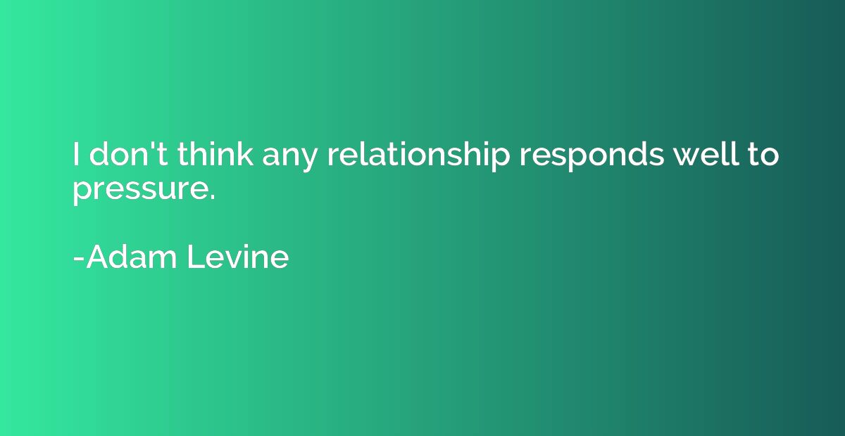 I don't think any relationship responds well to pressure.