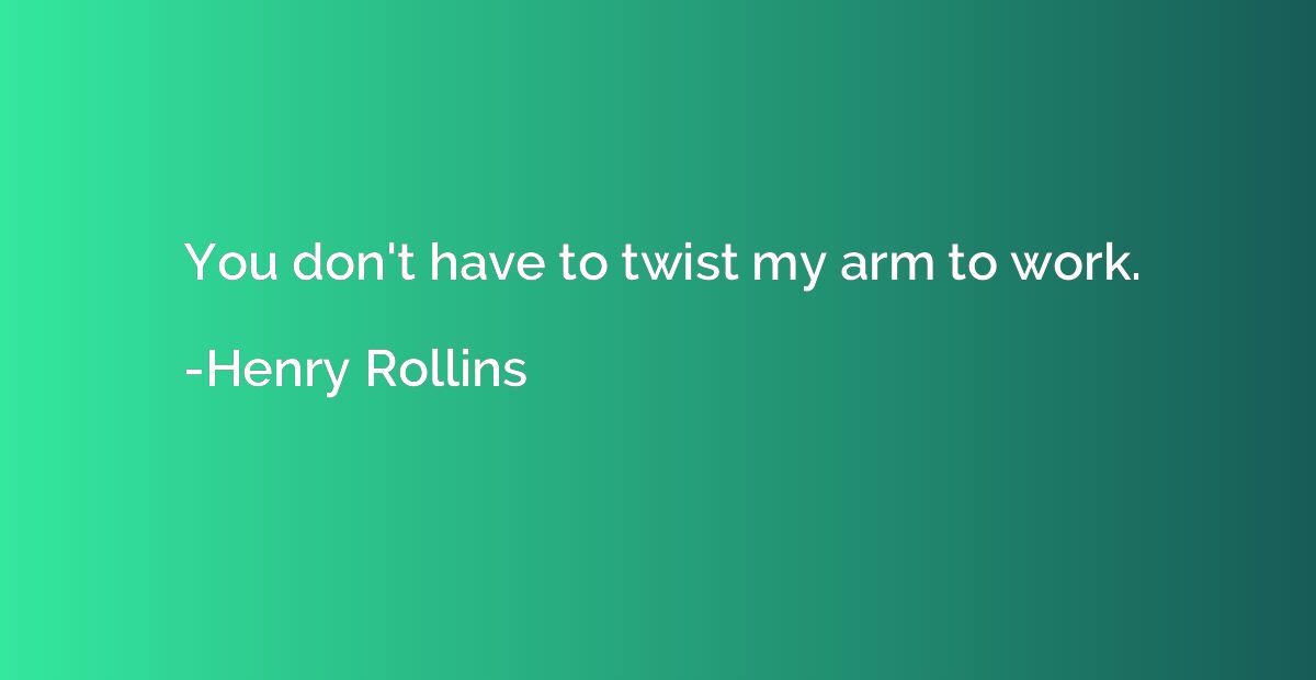 You don't have to twist my arm to work.