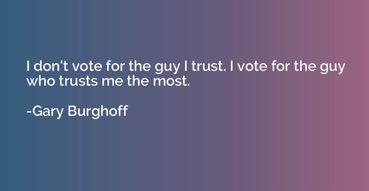 I don't vote for the guy I trust. I vote for the guy who tru