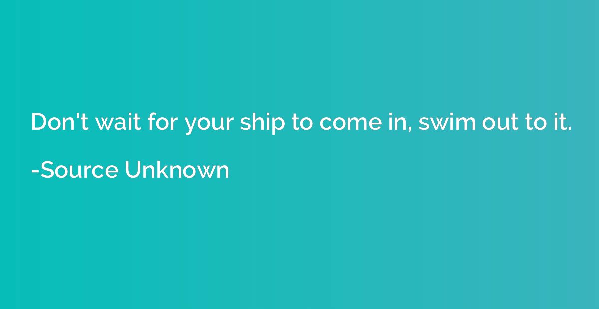 Don't wait for your ship to come in, swim out to it.