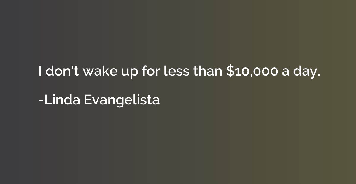I don't wake up for less than $10,000 a day.