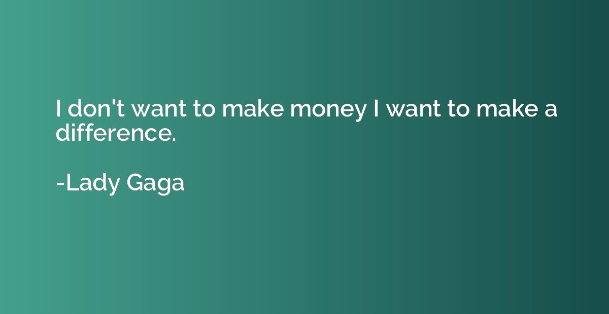 I don't want to make money I want to make a difference.