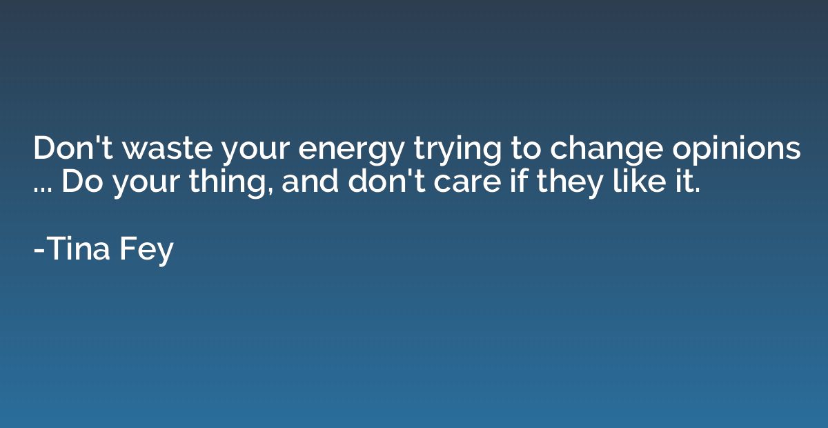 Don't waste your energy trying to change opinions ... Do you