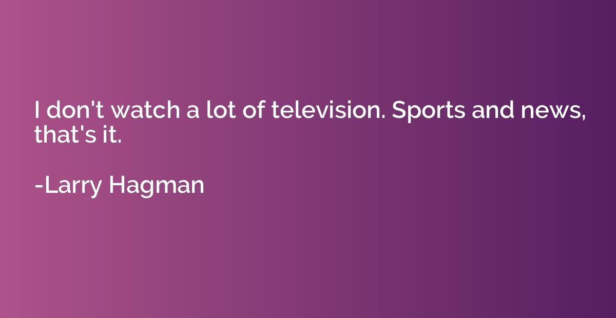 I don't watch a lot of television. Sports and news, that's i